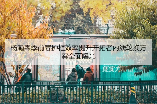 杨瀚森季前赛护框效率提升开拓者内线轮换方案全面曝光（MILANSPORT）